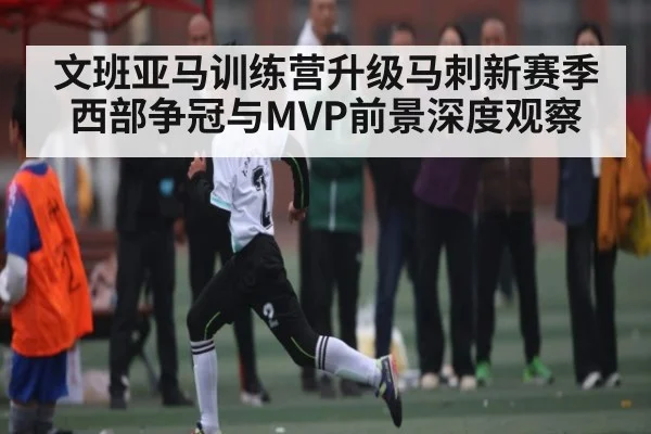 文班亚马训练营升级马刺新赛季西部争冠与MVP前景深度观察