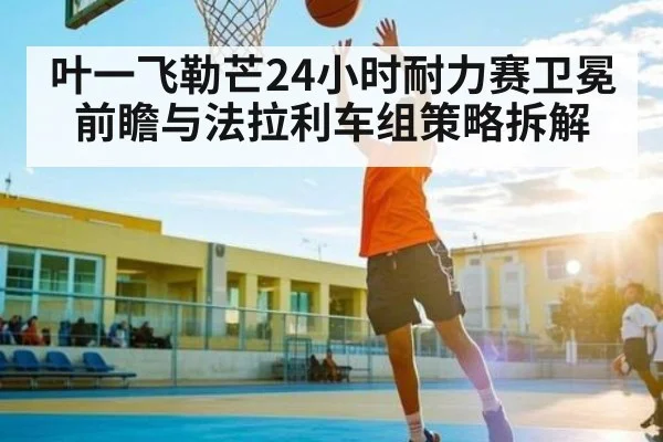 叶一飞勒芒24小时耐力赛卫冕前瞻与法拉利车组策略拆解（kaiyun）